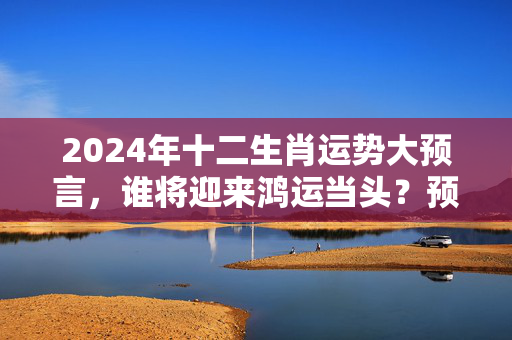 2024年十二生肖运势大预言，谁将迎来鸿运当头？预言生肖运势