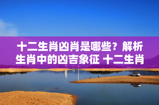十二生肖凶肖是哪些？解析生肖中的凶吉象征 十二生肖凶肖是哪些