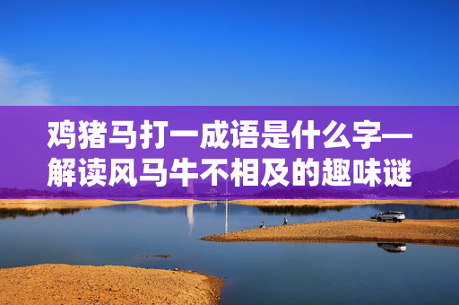 鸡猪马打一成语是什么字—解读风马牛不相及的趣味谜题 鸡猪马打一成语是什么字