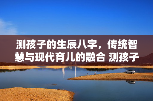 测孩子的生辰八字，传统智慧与现代育儿的融合 测孩子的生辰八字