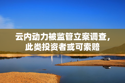 云内动力被监管立案调查，此类投资者或可索赔