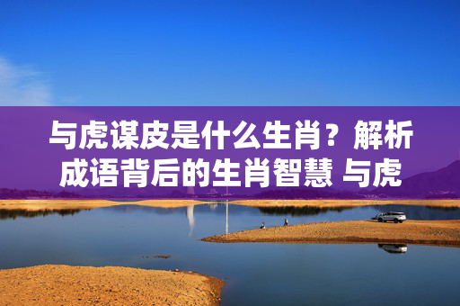 与虎谋皮是什么生肖？解析成语背后的生肖智慧 与虎谋皮是什么生肖