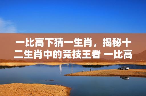 一比高下猜一生肖，揭秘十二生肖中的竞技王者 一比高下猜一生肖