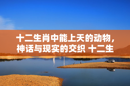 十二生肖中能上天的动物，神话与现实的交织 十二生肖能上天的动物