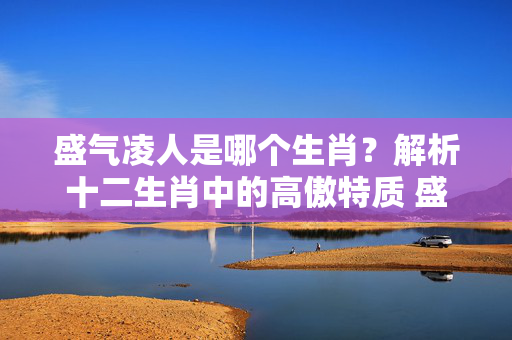 盛气凌人是哪个生肖？解析十二生肖中的高傲特质 盛气凌人是什么生肖