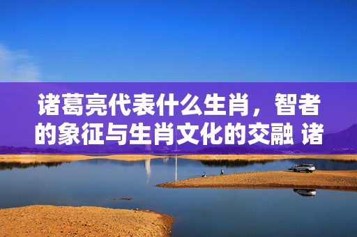 诸葛亮代表什么生肖，智者的象征与生肖文化的交融 诸葛亮代表什么生肖