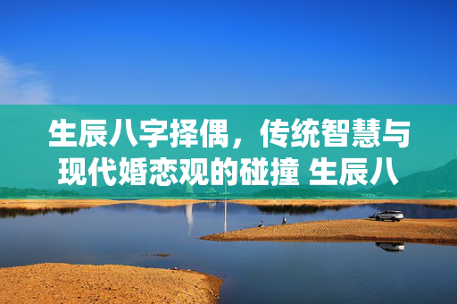 生辰八字择偶，传统智慧与现代婚恋观的碰撞 生辰八字择偶