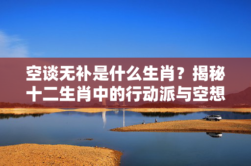 空谈无补是什么生肖？揭秘十二生肖中的行动派与空想家 空谈无补是什么生肖