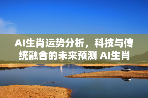 AI生肖运势分析，科技与传统融合的未来预测 AI生肖运势分析
