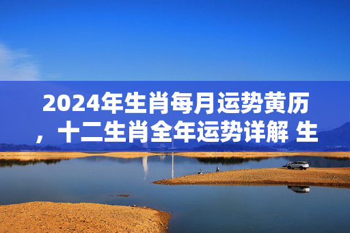 2024年生肖每月运势黄历，十二生肖全年运势详解 生肖每月运势黄历
