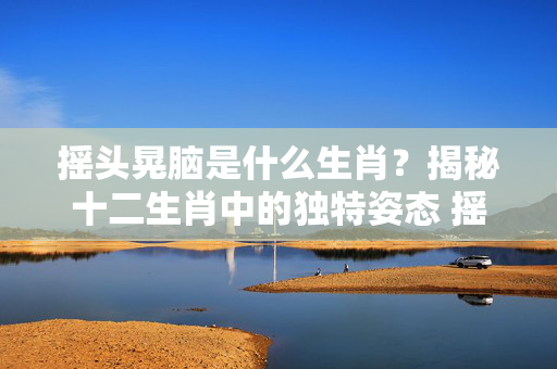 摇头晃脑是什么生肖？揭秘十二生肖中的独特姿态 摇头晃脑是什么生肖