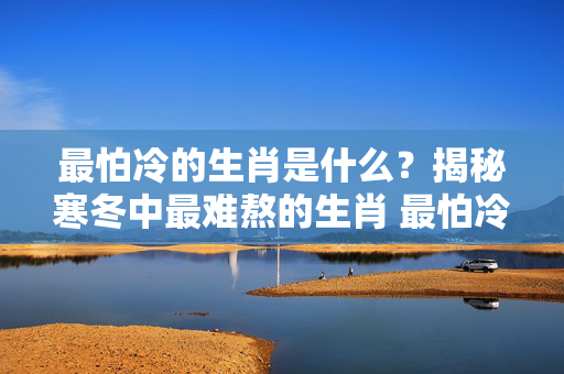 最怕冷的生肖是什么？揭秘寒冬中最难熬的生肖 最怕冷的生肖是什么