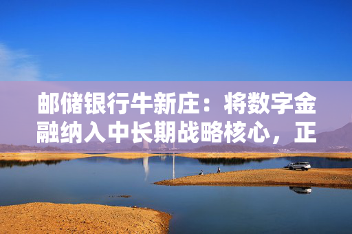 邮储银行牛新庄：将数字金融纳入中长期战略核心，正向数字生态银行转型