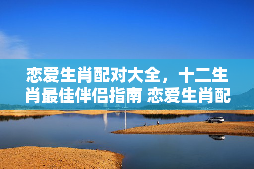 恋爱生肖配对大全，十二生肖最佳伴侣指南 恋爱生肖配对大全