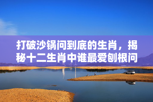 打破沙锅问到底的生肖，揭秘十二生肖中谁最爱刨根问底 打破沙锅问到底的生肖