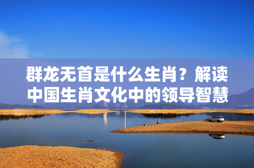 群龙无首是什么生肖？解读中国生肖文化中的领导智慧 群龙无首是什么生肖?