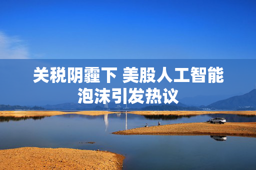 关税阴霾下 美股人工智能泡沫引发热议