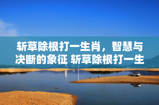 斩草除根打一生肖，智慧与决断的象征 斩草除根打一生肖是什么生肖