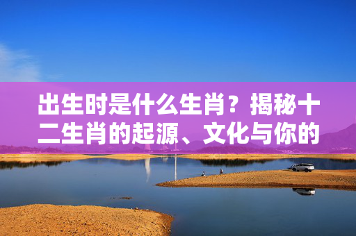 出生时是什么生肖？揭秘十二生肖的起源、文化与你的命理玄机 出生时是什么生肖