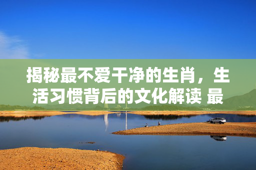 揭秘最不爱干净的生肖，生活习惯背后的文化解读 最不爱干净的生肖