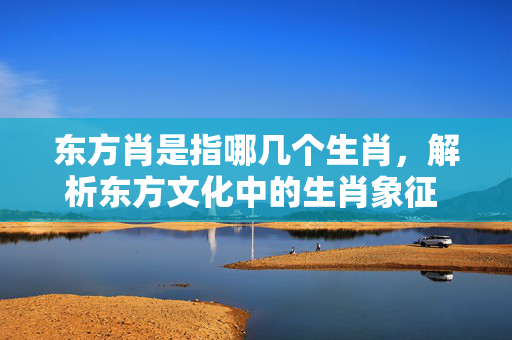 东方肖是指哪几个生肖，解析东方文化中的生肖象征 东方肖是指哪几个生肖