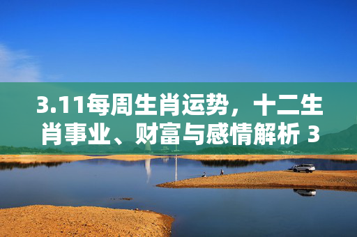 3.11每周生肖运势，十二生肖事业、财富与感情解析 3.11每周生肖运势