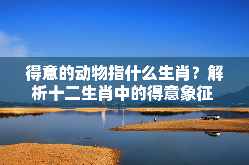 得意的动物指什么生肖？解析十二生肖中的得意象征 得意的动物指什么生肖