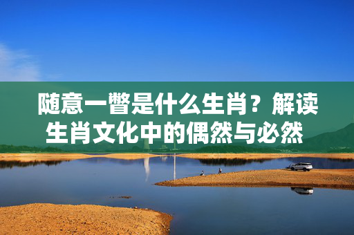 随意一瞥是什么生肖？解读生肖文化中的偶然与必然 随意一瞥是什么生肖