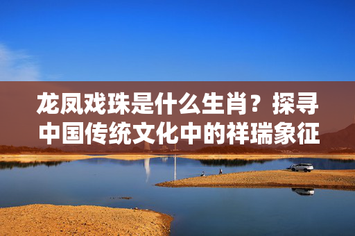 龙凤戏珠是什么生肖？探寻中国传统文化中的祥瑞象征 龙凤戏珠是什么生肖