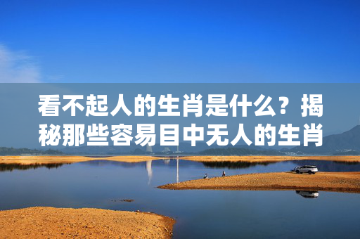 看不起人的生肖是什么？揭秘那些容易目中无人的生肖 看不起人的生肖是什么
