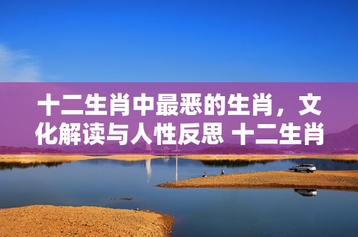 十二生肖中最恶的生肖，文化解读与人性反思 十二生肖最恶的生肖