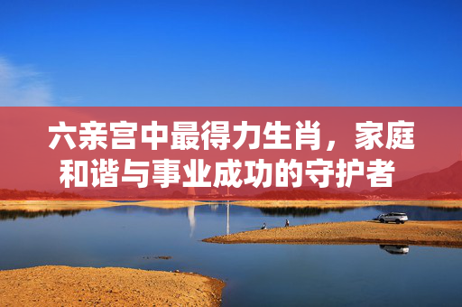 六亲宫中最得力生肖，家庭和谐与事业成功的守护者 六亲宫中最得力生肖