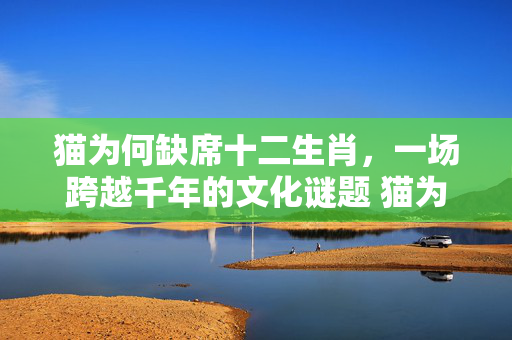 猫为何缺席十二生肖，一场跨越千年的文化谜题 猫为什么没进十二生肖