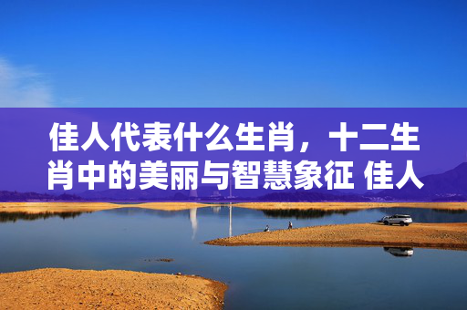 佳人代表什么生肖，十二生肖中的美丽与智慧象征 佳人代表什么生肖