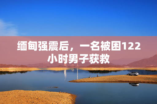 缅甸强震后，一名被困122小时男子获救