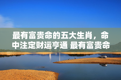 最有富贵命的五大生肖，命中注定财运亨通 最有富贵命的五大生肖