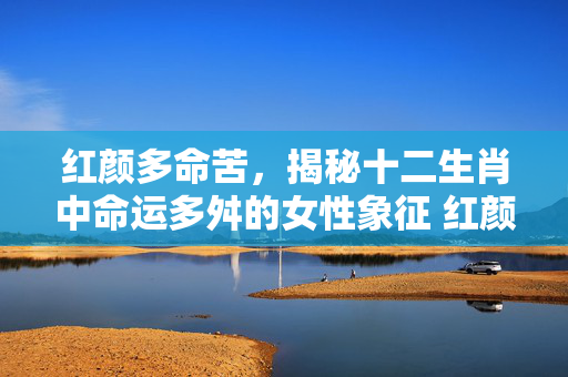 红颜多命苦，揭秘十二生肖中命运多舛的女性象征 红颜多命苦是那个生肖