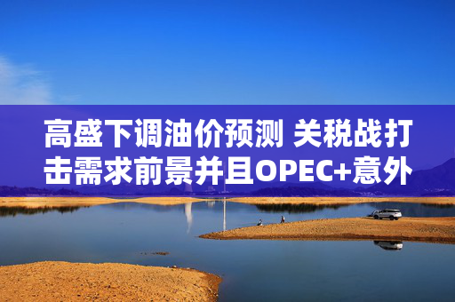 高盛下调油价预测 关税战打击需求前景并且OPEC+意外大幅增产