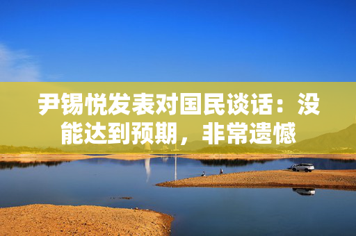 尹锡悦发表对国民谈话：没能达到预期，非常遗憾