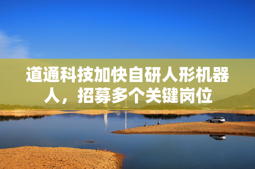 道通科技加快自研人形机器人，招募多个关键岗位