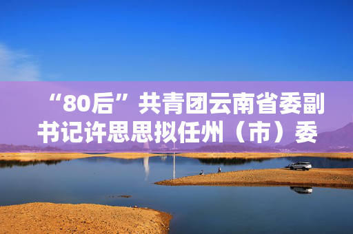 “80后”共青团云南省委副书记许思思拟任州（市）委副书记