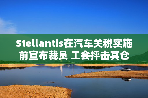 Stellantis在汽车关税实施前宣布裁员 工会抨击其仓促决策