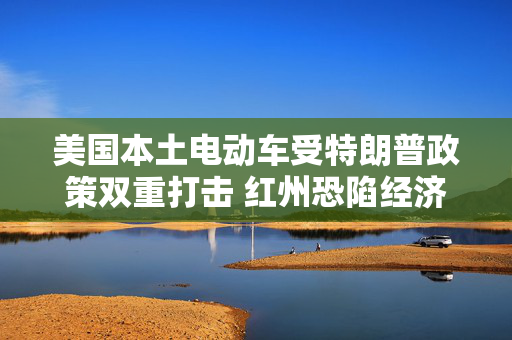 美国本土电动车受特朗普政策双重打击 红州恐陷经济震荡