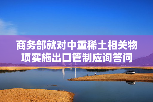 商务部就对中重稀土相关物项实施出口管制应询答问