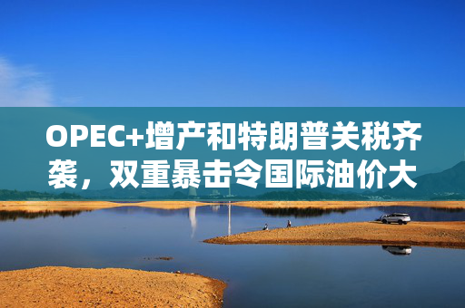 OPEC+增产和特朗普关税齐袭，双重暴击令国际油价大跌不止