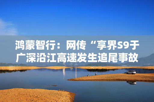 鸿蒙智行：网传“享界S9于广深沿江高速发生追尾事故”不实，已报警
