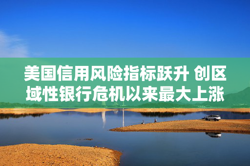 美国信用风险指标跃升 创区域性银行危机以来最大上涨