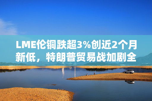 LME伦铜跌超3%创近2个月新低，特朗普贸易战加剧全球经济不确定性