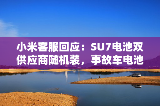小米客服回应：SU7电池双供应商随机装，事故车电池待查