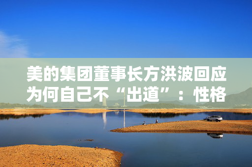 美的集团董事长方洪波回应为何自己不“出道”：性格原因，做企业家IP是耗时间的事
